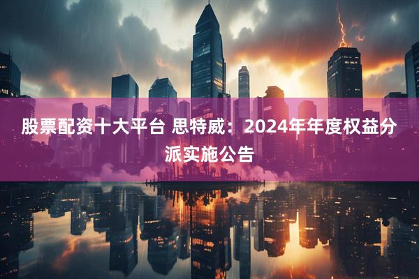 股票配资十大平台 思特威：2024年年度权益分派实施公告