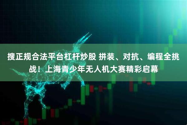 搜正规合法平台杠杆炒股 拼装、对抗、编程全挑战！上海青少年无人机大赛精彩启幕