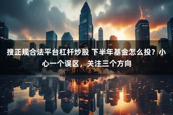 搜正规合法平台杠杆炒股 下半年基金怎么投？小心一个误区，关注三个方向