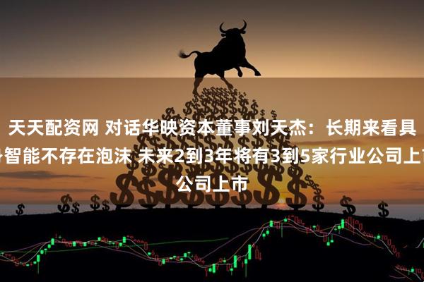 天天配资网 对话华映资本董事刘天杰：长期来看具身智能不存在泡沫 未来2到3年将有3到5家行业公司上市