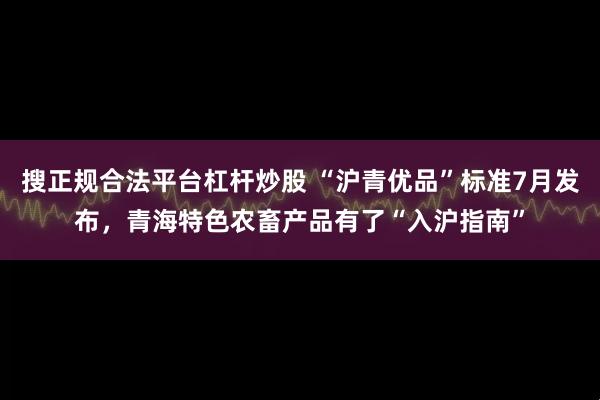 搜正规合法平台杠杆炒股 “沪青优品”标准7月发布，青海特色农畜产品有了“入沪指南”