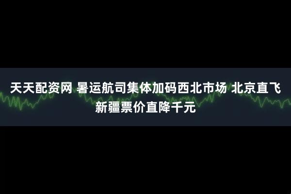 天天配资网 暑运航司集体加码西北市场 北京直飞新疆票价直降千元
