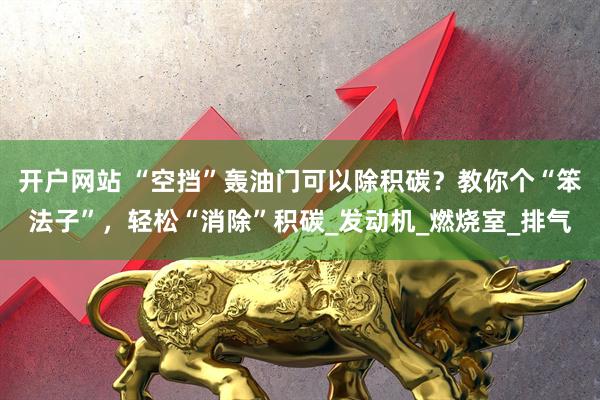开户网站 “空挡”轰油门可以除积碳？教你个“笨法子”，轻松“消除”积碳_发动机_燃烧室_排气
