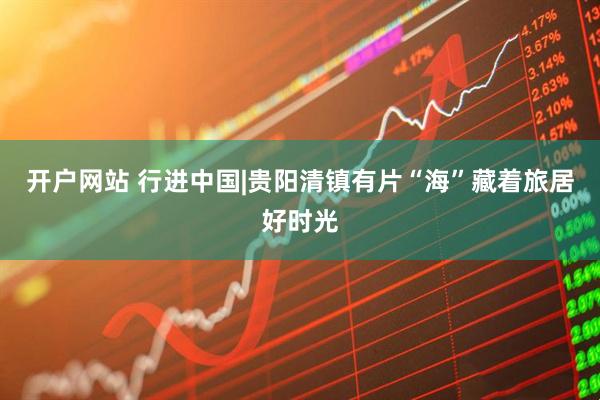 开户网站 行进中国|贵阳清镇有片“海”藏着旅居好时光