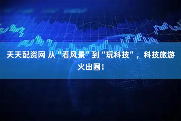 天天配资网 从“看风景”到“玩科技”，科技旅游火出圈！