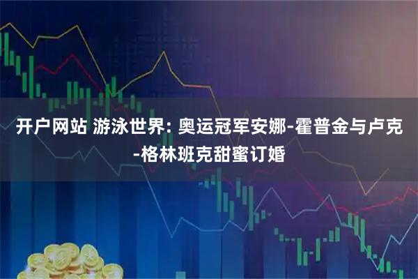 开户网站 游泳世界: 奥运冠军安娜-霍普金与卢克-格林班克甜蜜订婚