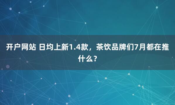 开户网站 日均上新1.4款，茶饮品牌们7月都在推什么？