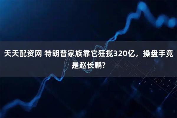 天天配资网 特朗普家族靠它狂揽320亿，操盘手竟是赵长鹏?