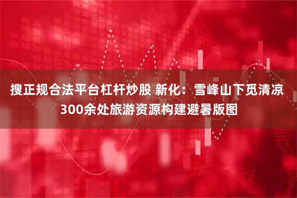 搜正规合法平台杠杆炒股 新化：雪峰山下觅清凉 300余处旅游资源构建避暑版图