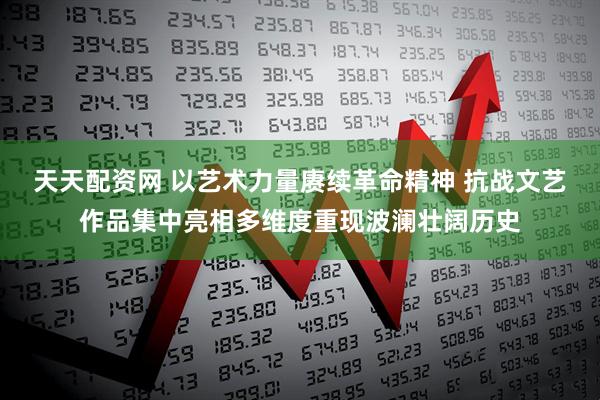 天天配资网 以艺术力量赓续革命精神 抗战文艺作品集中亮相多维度重现波澜壮阔历史