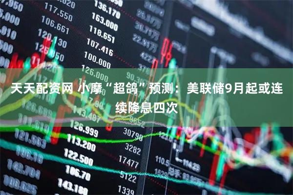 天天配资网 小摩“超鸽”预测：美联储9月起或连续降息四次