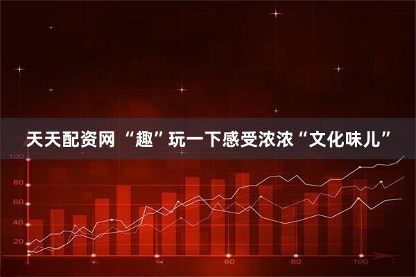 天天配资网 “趣”玩一下感受浓浓“文化味儿”