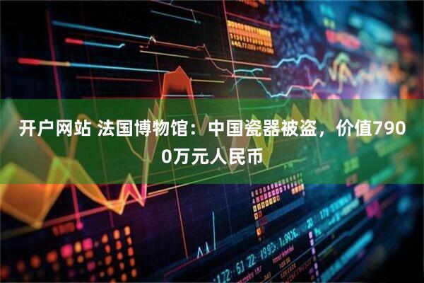 开户网站 法国博物馆：中国瓷器被盗，价值7900万元人民币