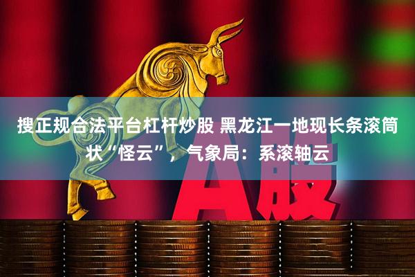 搜正规合法平台杠杆炒股 黑龙江一地现长条滚筒状“怪云”,气象局:系滚轴云