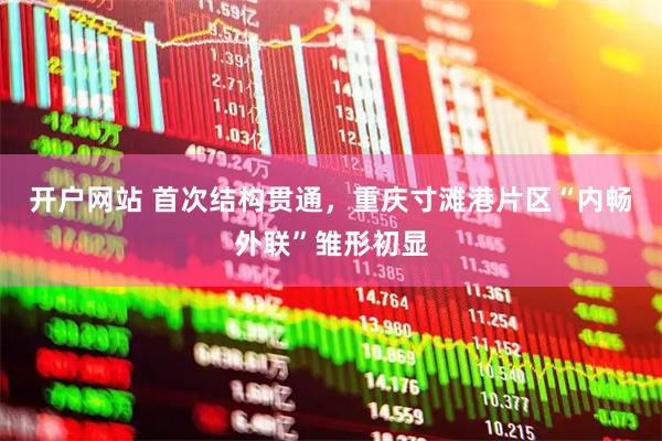 开户网站 首次结构贯通，重庆寸滩港片区“内畅外联”雏形初显