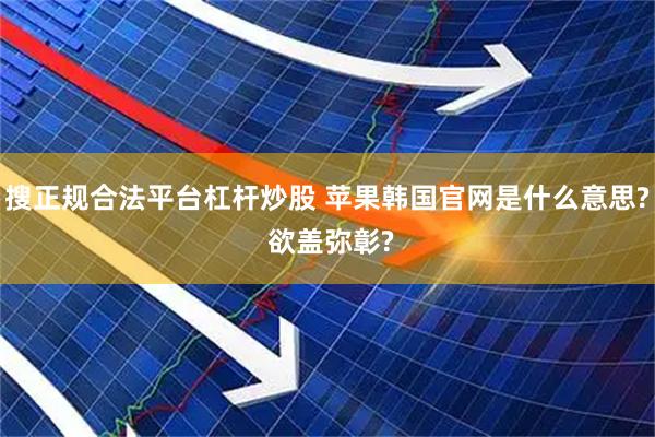 搜正规合法平台杠杆炒股 苹果韩国官网是什么意思? 欲盖弥彰?