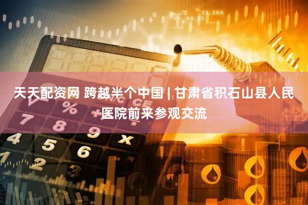 天天配资网 跨越半个中国 | 甘肃省积石山县人民医院前来参观交流