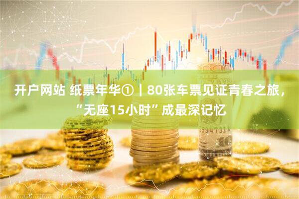 开户网站 纸票年华①｜80张车票见证青春之旅，“无座15小时”成最深记忆
