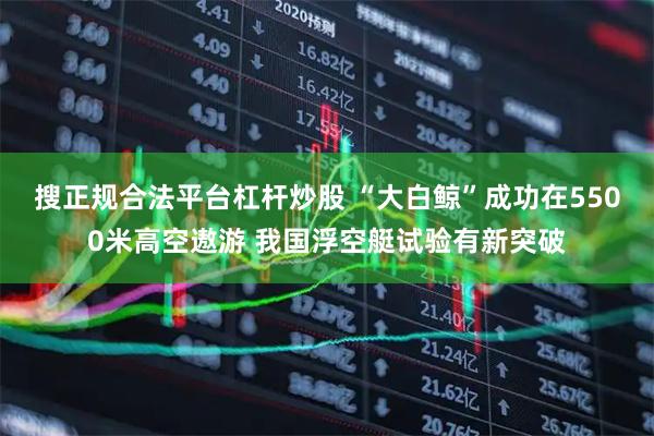 搜正规合法平台杠杆炒股 “大白鲸”成功在5500米高空遨游 我国浮空艇试验有新突破