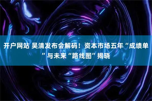 开户网站 吴清发布会解码！资本市场五年“成绩单”与未来“路线图”揭晓