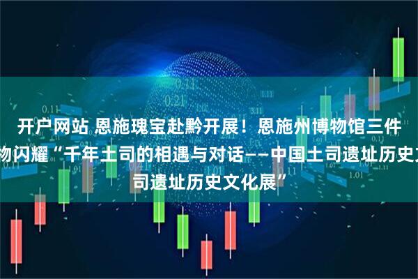 开户网站 恩施瑰宝赴黔开展！恩施州博物馆三件馆藏文物闪耀“千年土司的相遇与对话——中国土司遗址历史文化展”