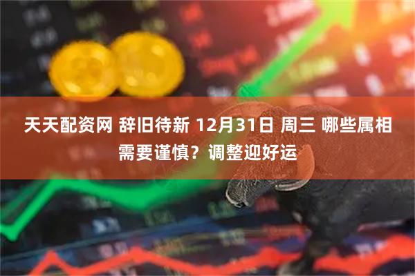 天天配资网 辞旧待新 12月31日 周三 哪些属相需要谨慎？调整迎好运