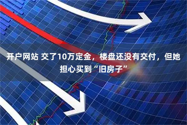 开户网站 交了10万定金，楼盘还没有交付，但她担心买到“旧房子”