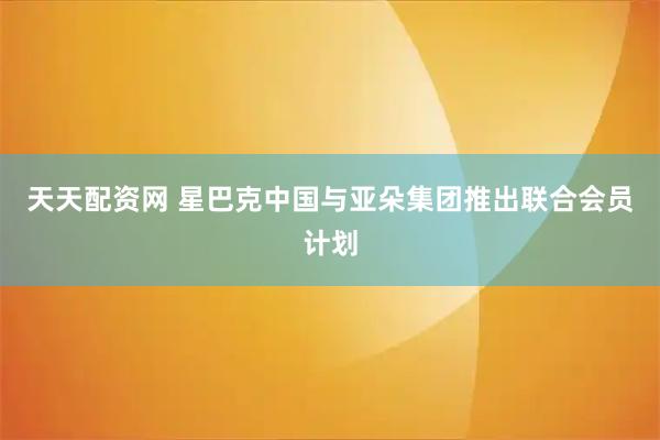 天天配资网 星巴克中国与亚朵集团推出联合会员计划